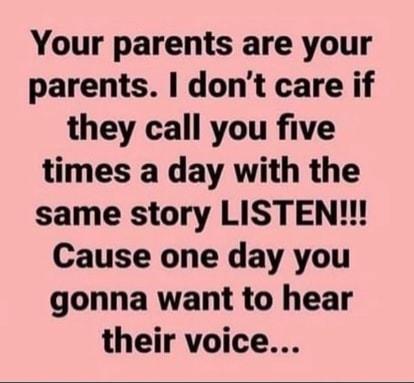 Your parents are your parents dont care if they call you five times a day with the same story LISTEN Cause one day you gonna want to hear their voice