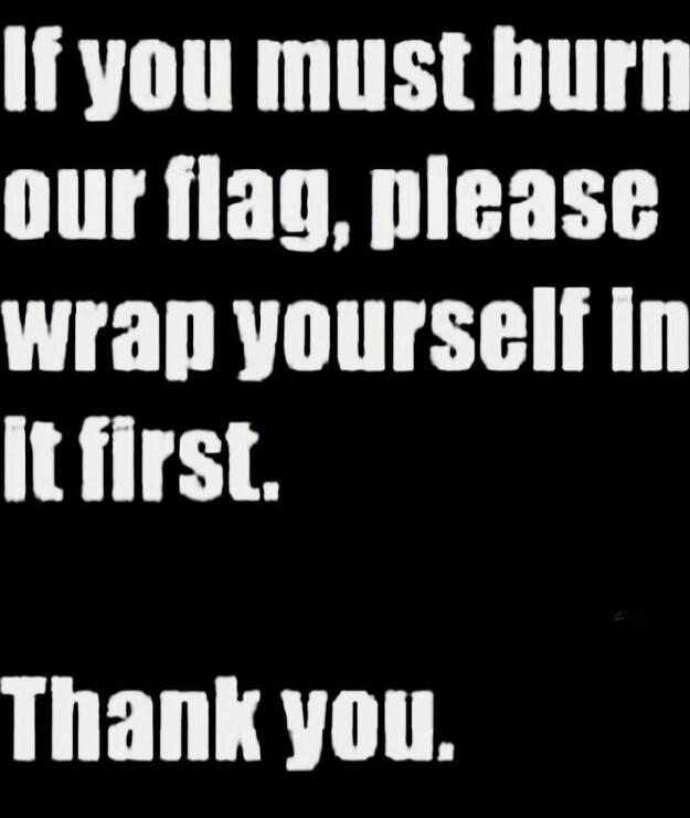 If you must burn our flag, please wrap yourself in it first. Thank you.