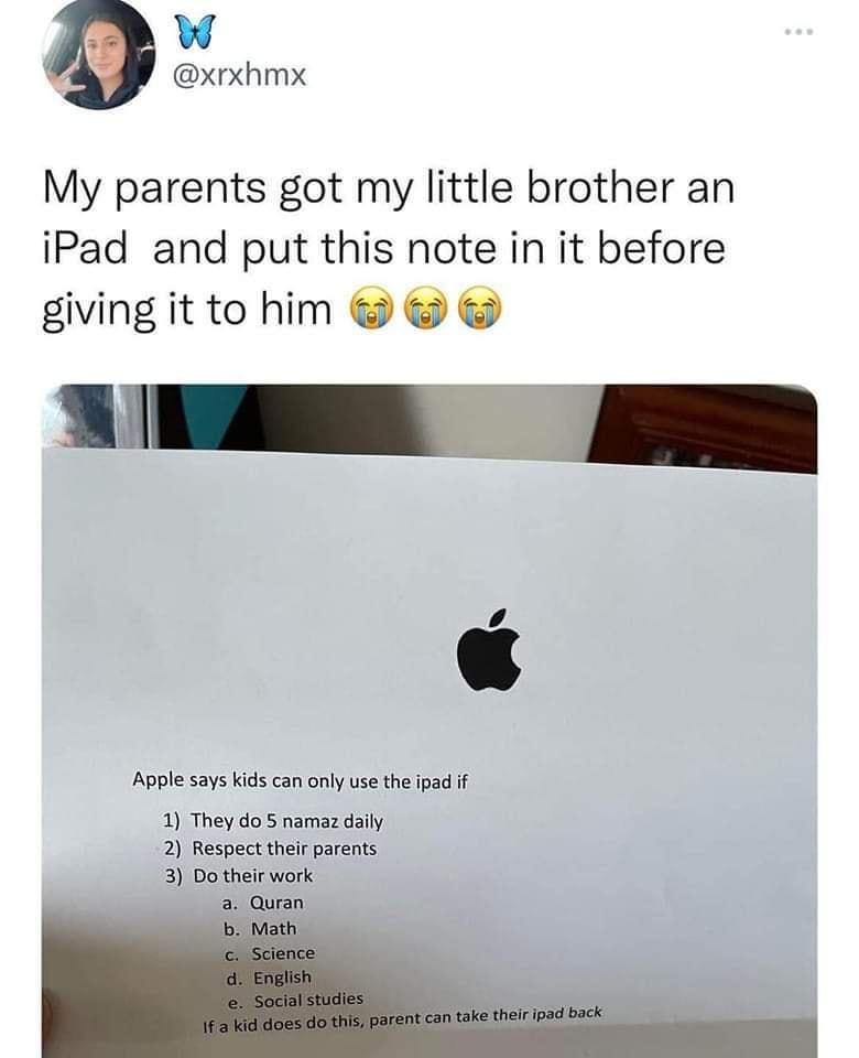 W xrxhmx My parents got my little brother an iPad and put this note in it before giving it to him TN e A Apple says kids can only use the ipad if 1 They do 5 namaz daily 2 Respect their parents 3 Do their work Quran