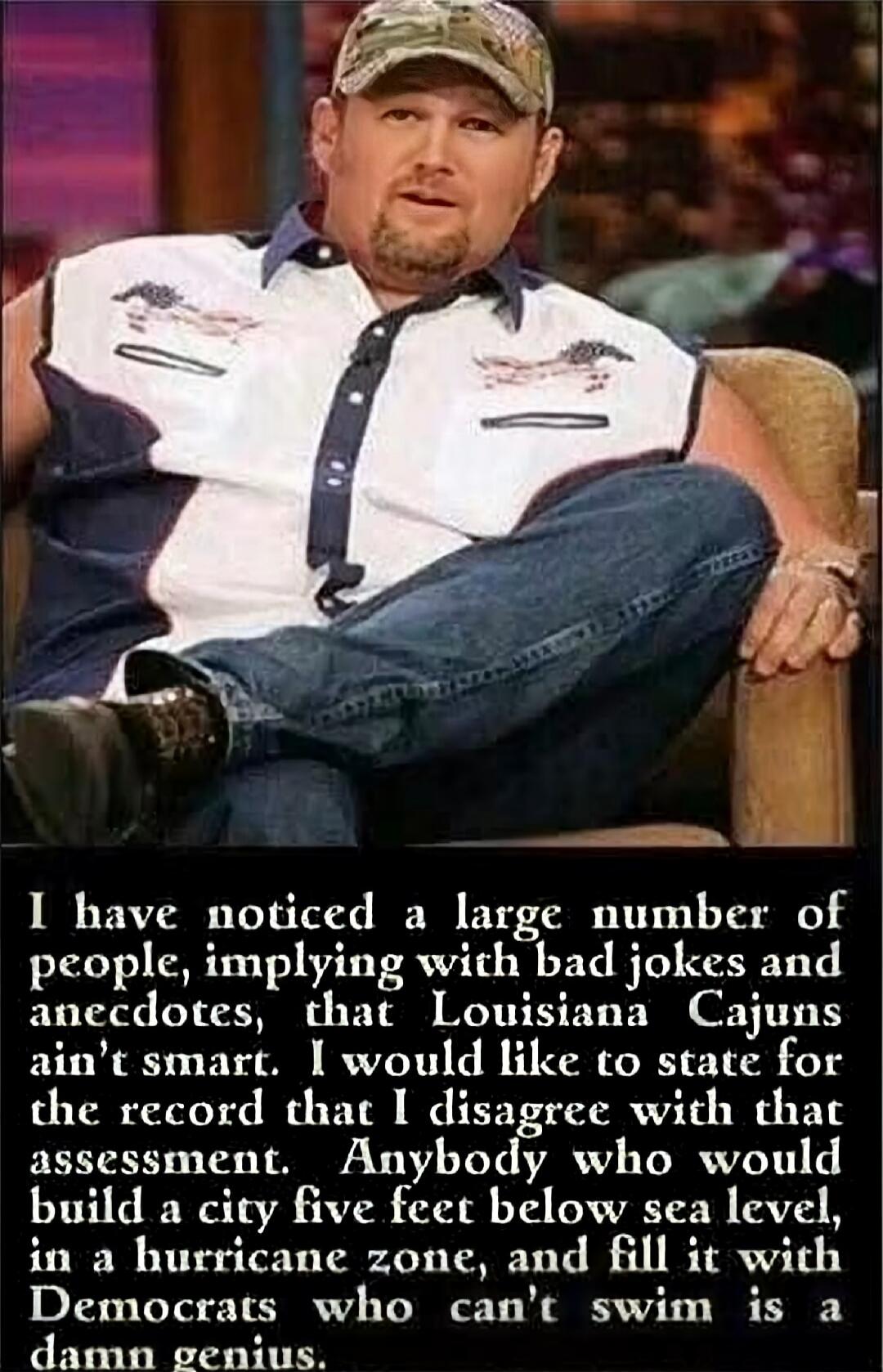 I have noticed a large number of people, implying with bad jokes and anecdotes, that Louisiana Cajuns ain't smart. I would like to state for the record that I disagree with that assessment. Anybody who would build a city five feet below sea level, in a hurricane zone, and fill it with Democrats who can't swim is a damn genius.