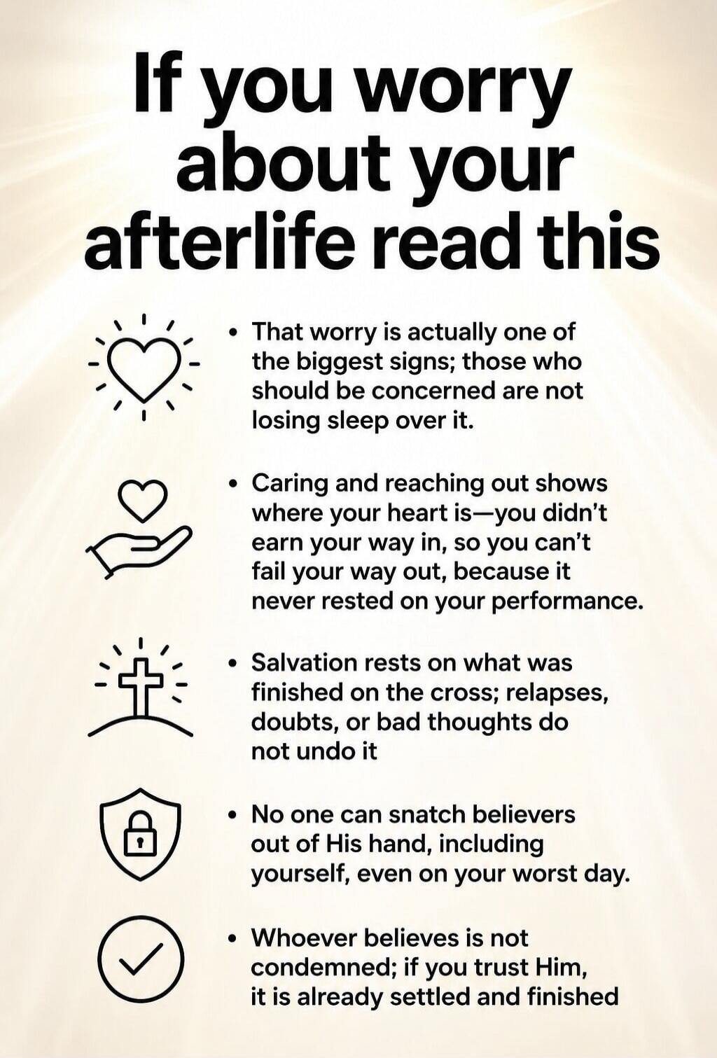 If you worry about your afterlife read this. That worry is actually one of the biggest signs; those who should be concerned are not losing sleep over it. Caring and reaching out shows where your heart is—you didn't earn your way in, so you can't fail your way out, because it never rested on your performance. Salvation rests on what was finished on 