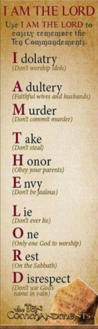I AM THE LORD. Use I AM THE LORD to easily remember the Ten Commandments.
I dolatry (Don't worship idols)
A dultery (Faithful wives and husbands)
M urder (Don't commit murder)
T ake (Don't steal)
H onor (Obey your parents)
E nvy (Don't be jealous)
L ie (Don't ever lie)
O ne (Only one God to worship)
R est (On the Sabbath)
D isrespect (Don't use God