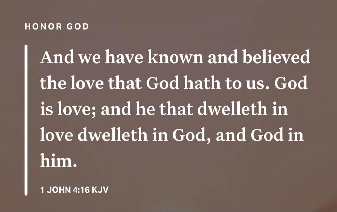 HONOR GOD And we have known and believed the love that God hath to us. God is love; and he that dwelleth in love dwelleth in God, and God in him. 1 JOHN 4:16 KJV