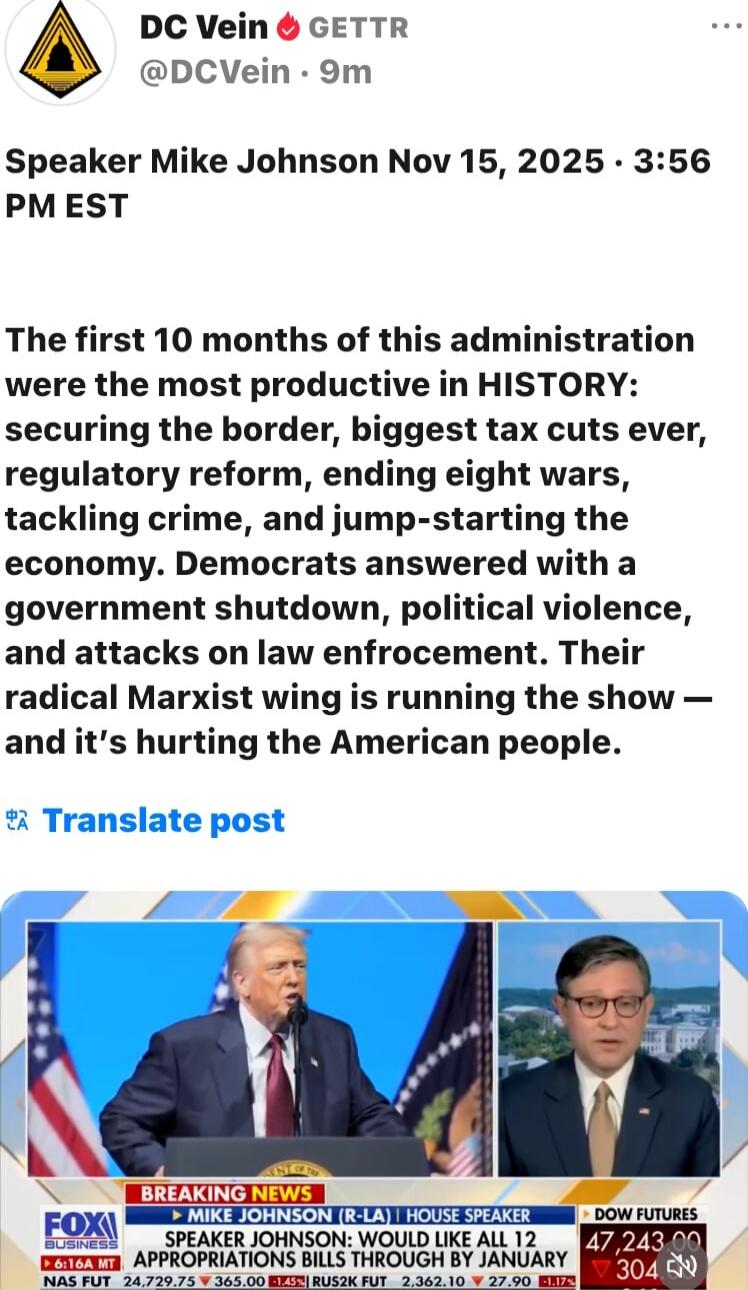 Speaker Mike Johnson Nov 15, 2025 - 3:56 PM EST

The first 10 months of this administration were the most productive in HISTORY: securing the border, biggest tax cuts ever, regulatory reform, ending eight wars, tackling crime, and jump-starting the economy. Democrats answered with a government shutdown, political violence, and attacks on law enforc