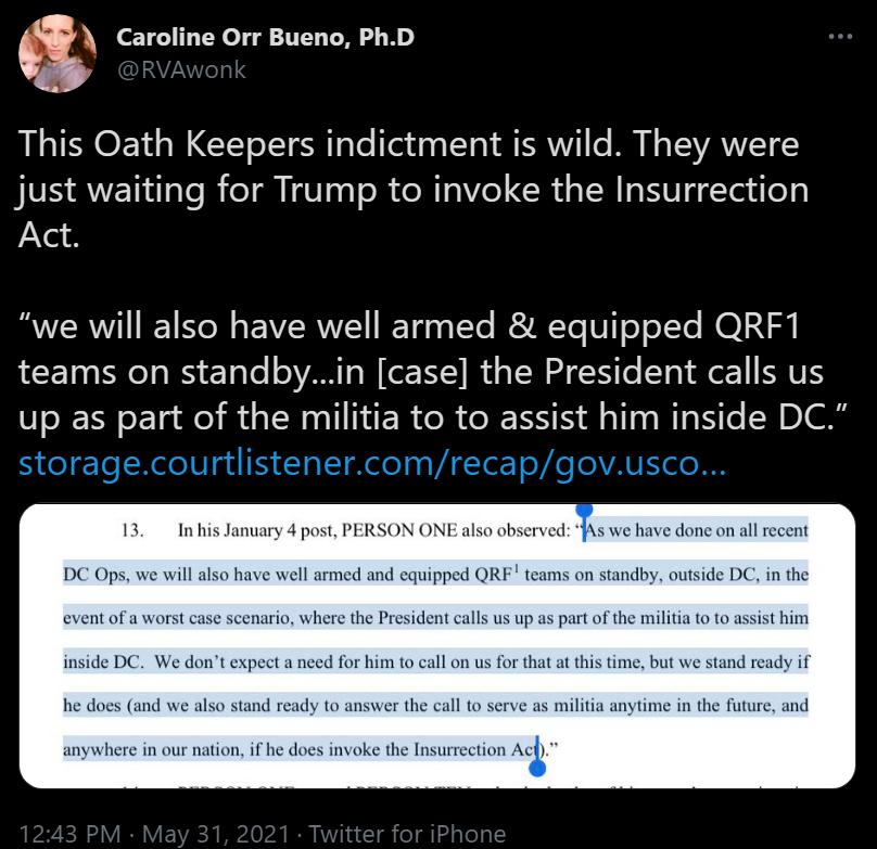 Caroline Orr Bueno PhD This Oath Keepers indictment is wild They were just waiting for Trump to invoke the Insurrection Act BRI SN EIRIEY RT3 o IYe SR Yo V o oTe NO LN teams on standbyin case the President calls us up as part of the militia to to assist him inside DC 13 In his January 4 post PERSON ONE also observed As we have done on all reces DC Ops we will also have well armed and equipped QRE 