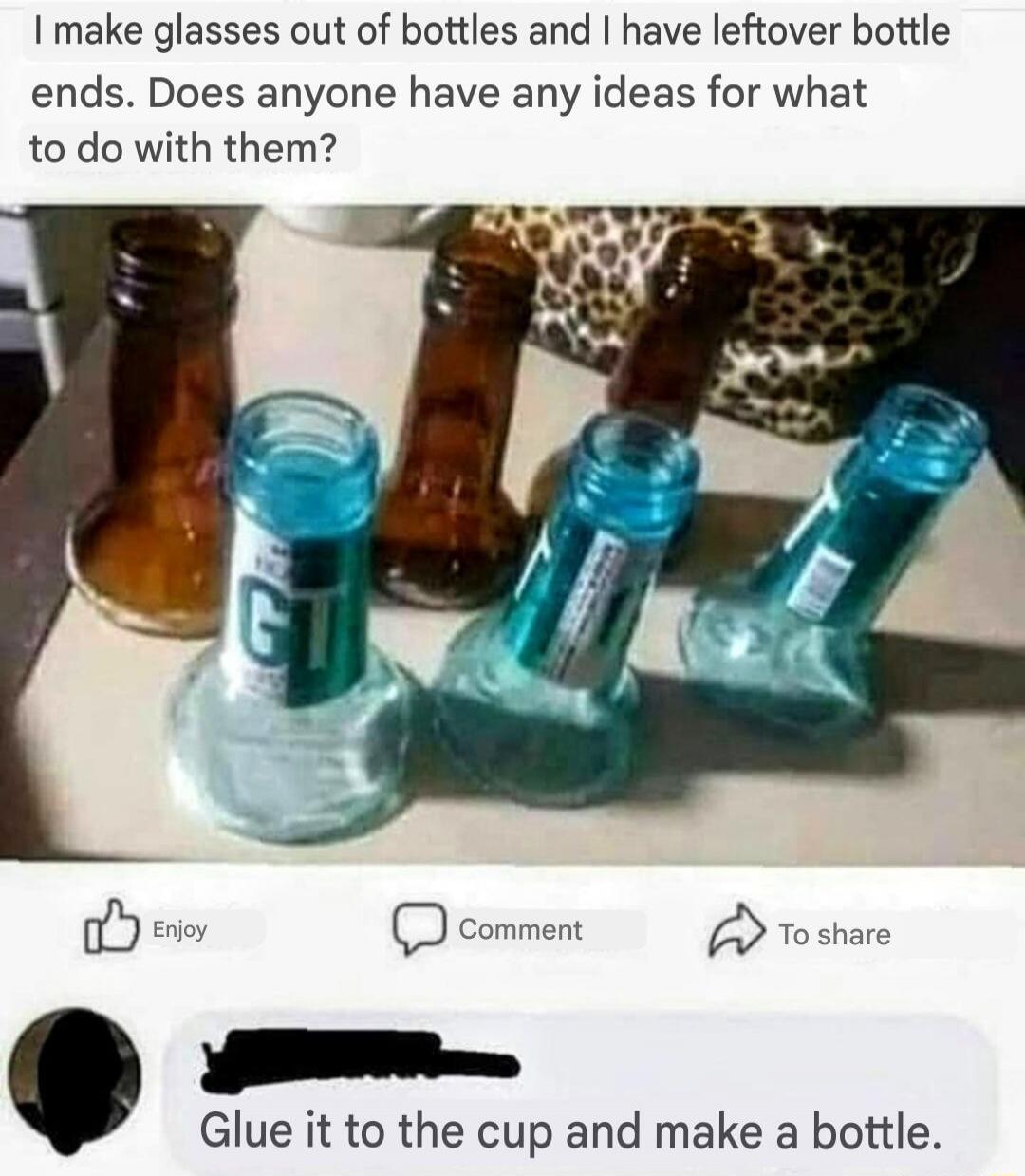 I make glasses out of bottles and I have leftover bottle ends. Does anyone have any ideas for what to do with them? Glue it to the cup and make a bottle.