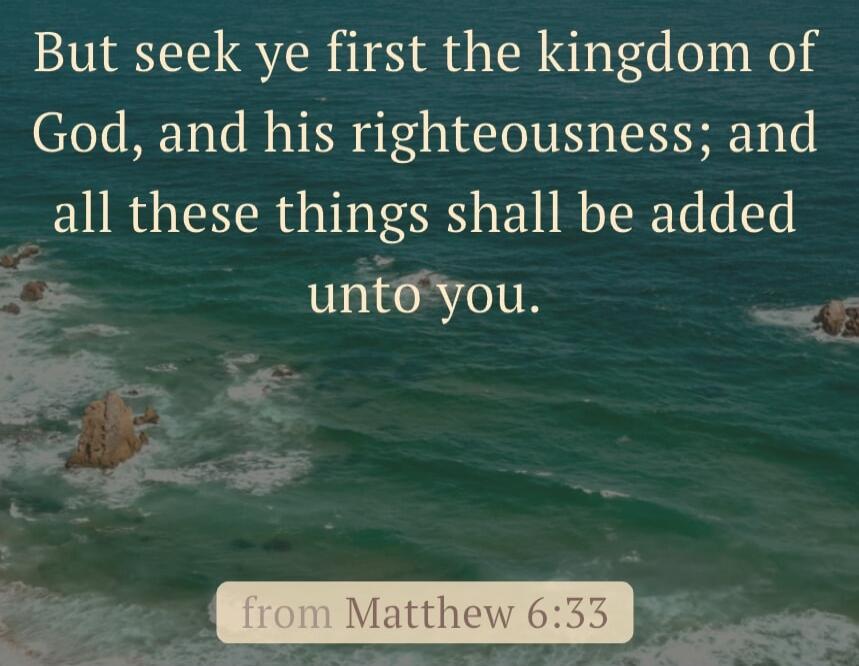 But seek ye first the kingdom of God, and his righteousness; and all these things shall be added unto you.

from Matthew 6:33
