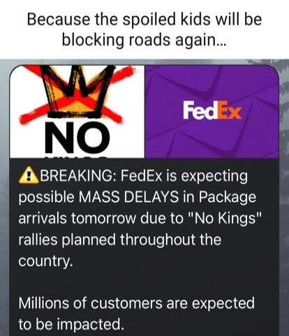 Because the spoiled kids will be blocking roads again...\n\n⚠ BREAKING: FedEx is expecting possible MASS DELAYS in Package arrivals tomorrow due to 'No Kings' rallies planned throughout the country.\n\nMillions of customers are expected to be impacted.