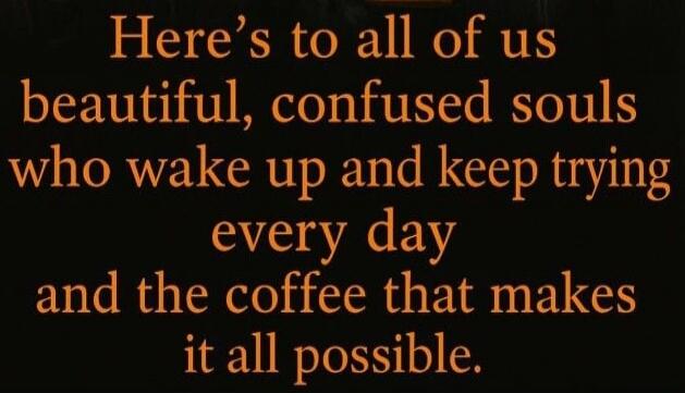 Here's to all of us beautiful, confused souls who wake up and keep trying every day and the coffee that makes it all possible.