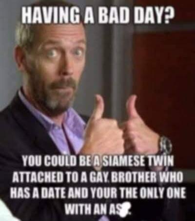 HAVING A BAD DAY? YOU COULD BE A SIAMESE TWIN ATTACHED TO A GAY BROTHER WHO HAS A DATE AND YOU'RE THE ONLY ONE WITH AN ASS