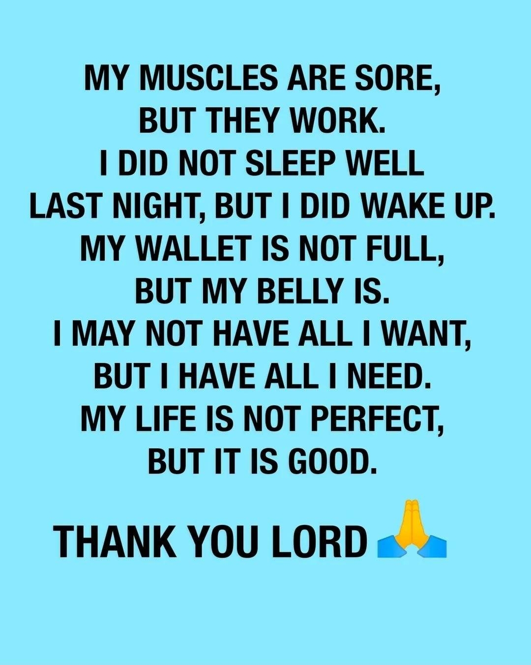 MY MUSCLES ARE SORE BUT THEY WORK DID NOT SLEEP WELL LAST NIGHT BUT DID WAKE UP MY WALLET IS NOT FULL BUT MY BELLY IS MAY NOT HAVE ALL WANT BUT HAVE ALL NEED MY LIFE IS NOT PERFECT BUT IT IS GOOD THANK YOU LORD Ja