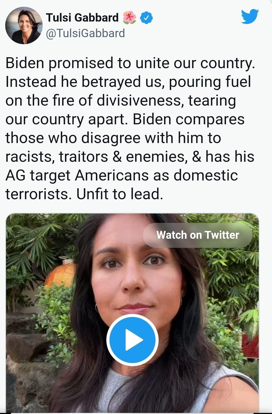 Tulsi Gabbard L 4 TulsiGabbard Biden promised to unite our country Instead he betrayed us pouring fuel on the fire of divisiveness tearing our country apart Biden compares those who disagree with him to racists traitors enemies has his AG target Americans as domestic terrorists Unfit to lead