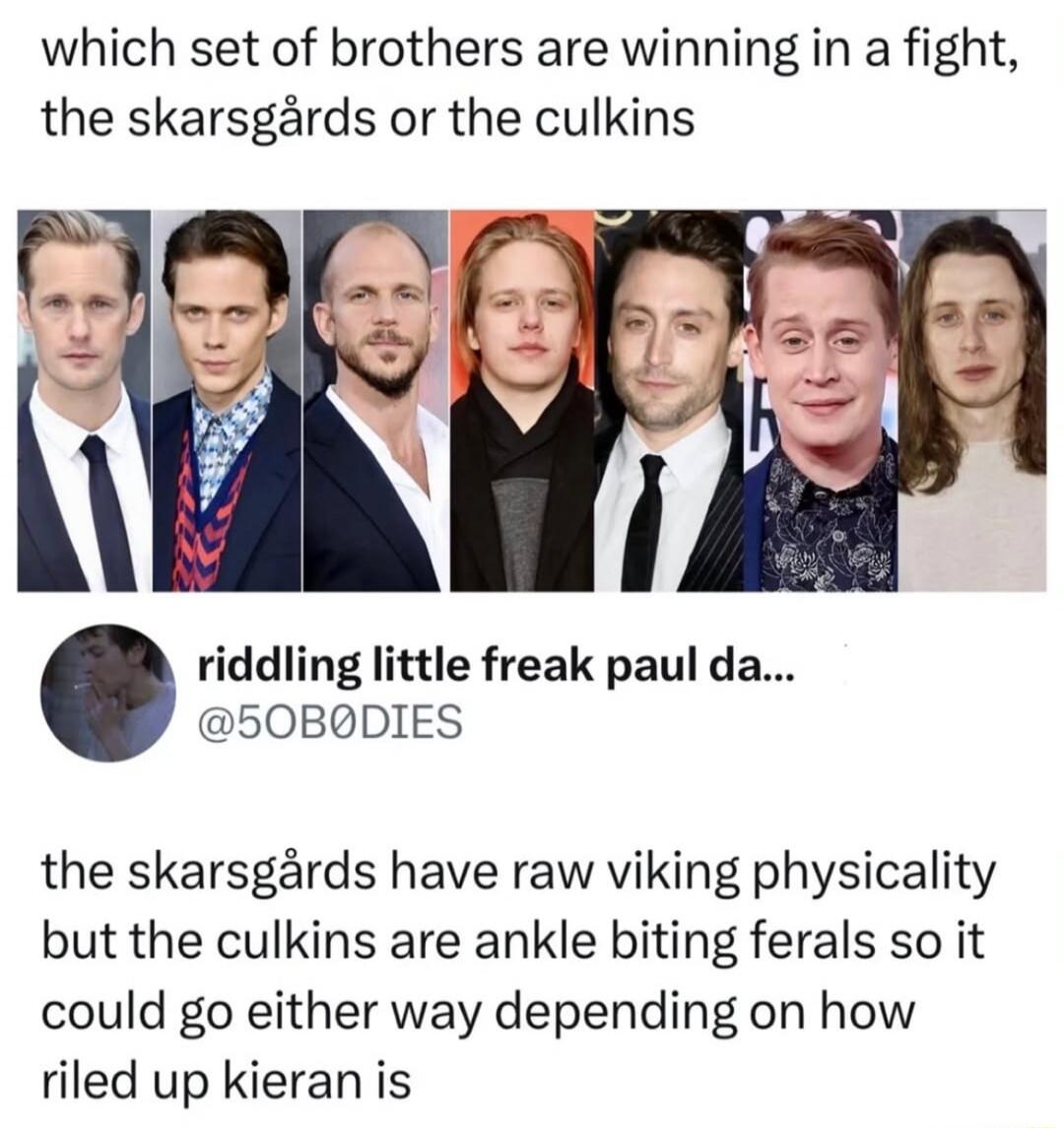 which set of brothers are winning in a fight, the skarsgårds or the culkins

riddling little freak paul da... 
@50B0DIES

the skarsgårds have raw viking physicality but the culkins are ankle biting ferals so it could go either way depending on how riled up kieran is