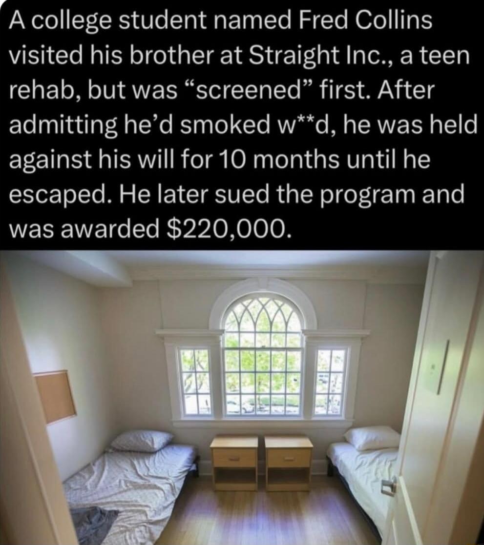 A college student named Fred Collins visited his brother at Straight Inc., a teen rehab, but was “screened” first. After admitting he’d smoked w**d, he was held against his will for 10 months until he escaped. He later sued the program and was awarded $220,000.