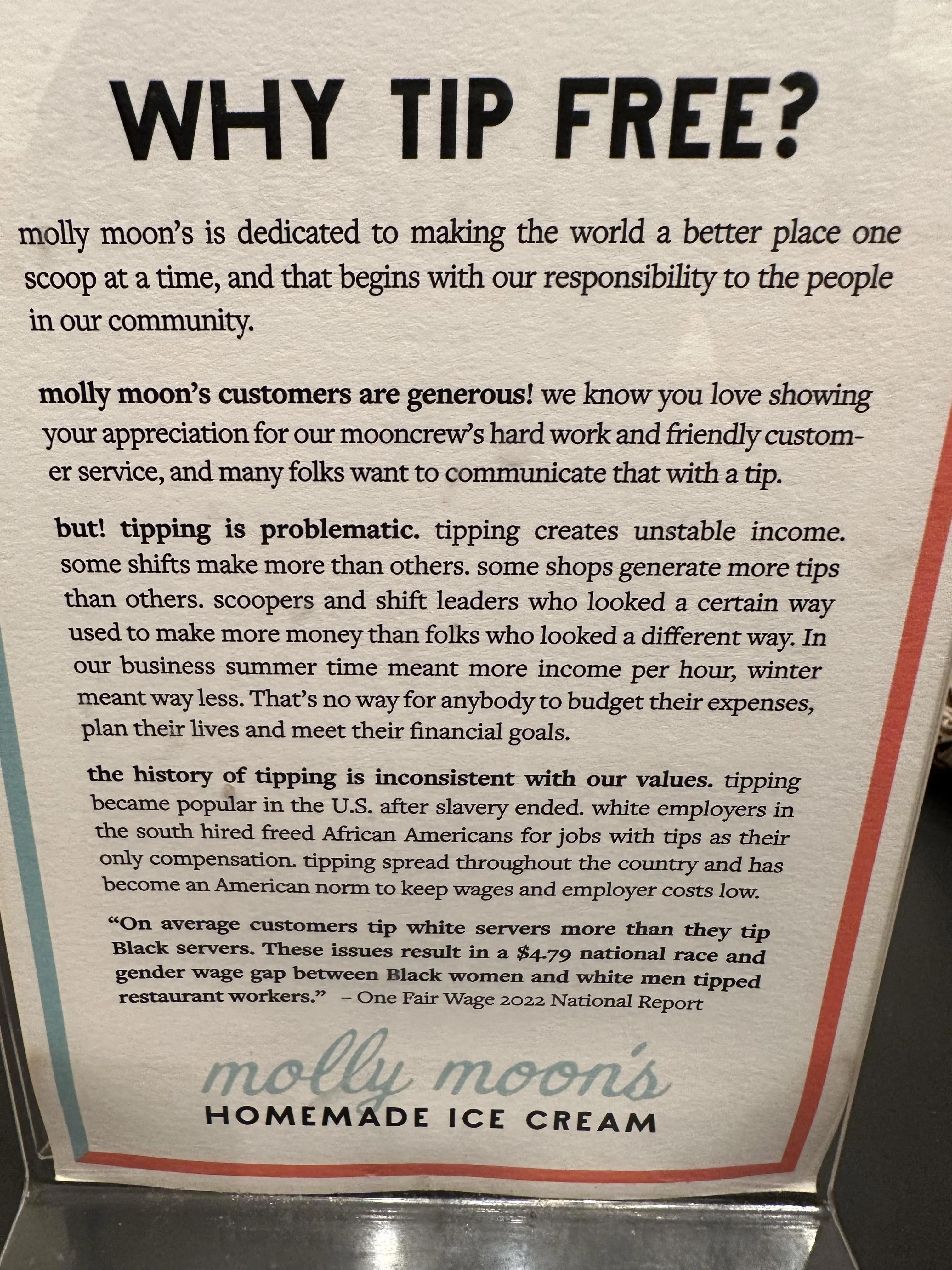 WHY TIP FREE molly moors is dedicated to making the world a better place one scoop at a time and that begins with our responsiblity to the people in our community molly moons customers are generous we know you love showing your appreciation for our mooncrews hard work and friendly custom er service and many folks want to communicate that with a tp but tipping is problematic tipping creates unstabl