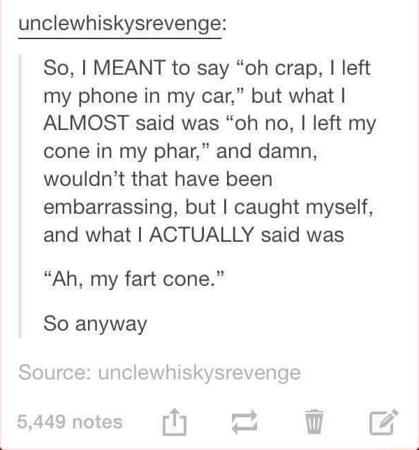unclewhiskysrevenge So MEANT to say oh crap left my phone in my car but what ALMOST said was oh no left my cone in my phar and damn wouldnt that have been embarrassing but caught myself and what ACTUALLY said was Ah my fart cone So anyway
