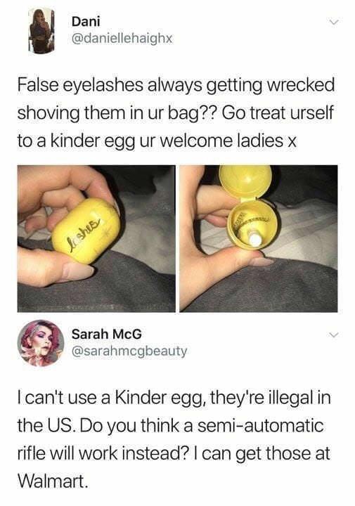Dani daniellehaighx False eyelashes always getting wrecked shoving them in ur bag Go treat urself to a kinder egg ur welcome ladies x Sarah McG sarahmegbeauty cant use a Kinder egg theyre illegal in the US Do you think a semi automatic rifle will work instead can get those at Walmart
