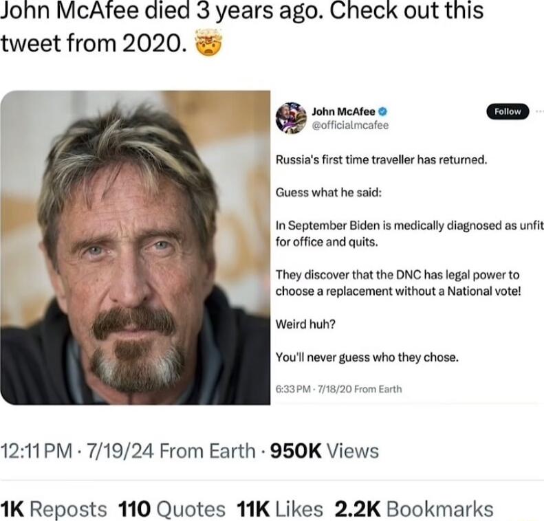 John McAftee died 3 years ago Check out this tweet from 2020 Rusias frst tme wavebr has eturmed Guoss what hesac In September Bicen s medical dagnosed ss i foroffce and quis They discovertha the DNC has legal power to choose areplacement without National votel Weird huh Youllneverguess who they chose 1211PM 71924 From Earth 950K Views 1K Reposts 110 Quotes 11K Likes 22K Bookmarks