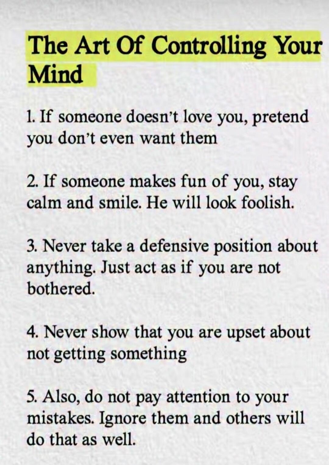 The Art Of Controlling Your Mind\n\n1. If someone doesn't love you, pretend you don't even want them\n2. If someone makes fun of you, stay calm and smile. He will look foolish.\n3. Never take a defensive position about anything. Just act as if you are not bothered.\n4. Never show that you are upset about not getting something\n5. Also, do not pay a