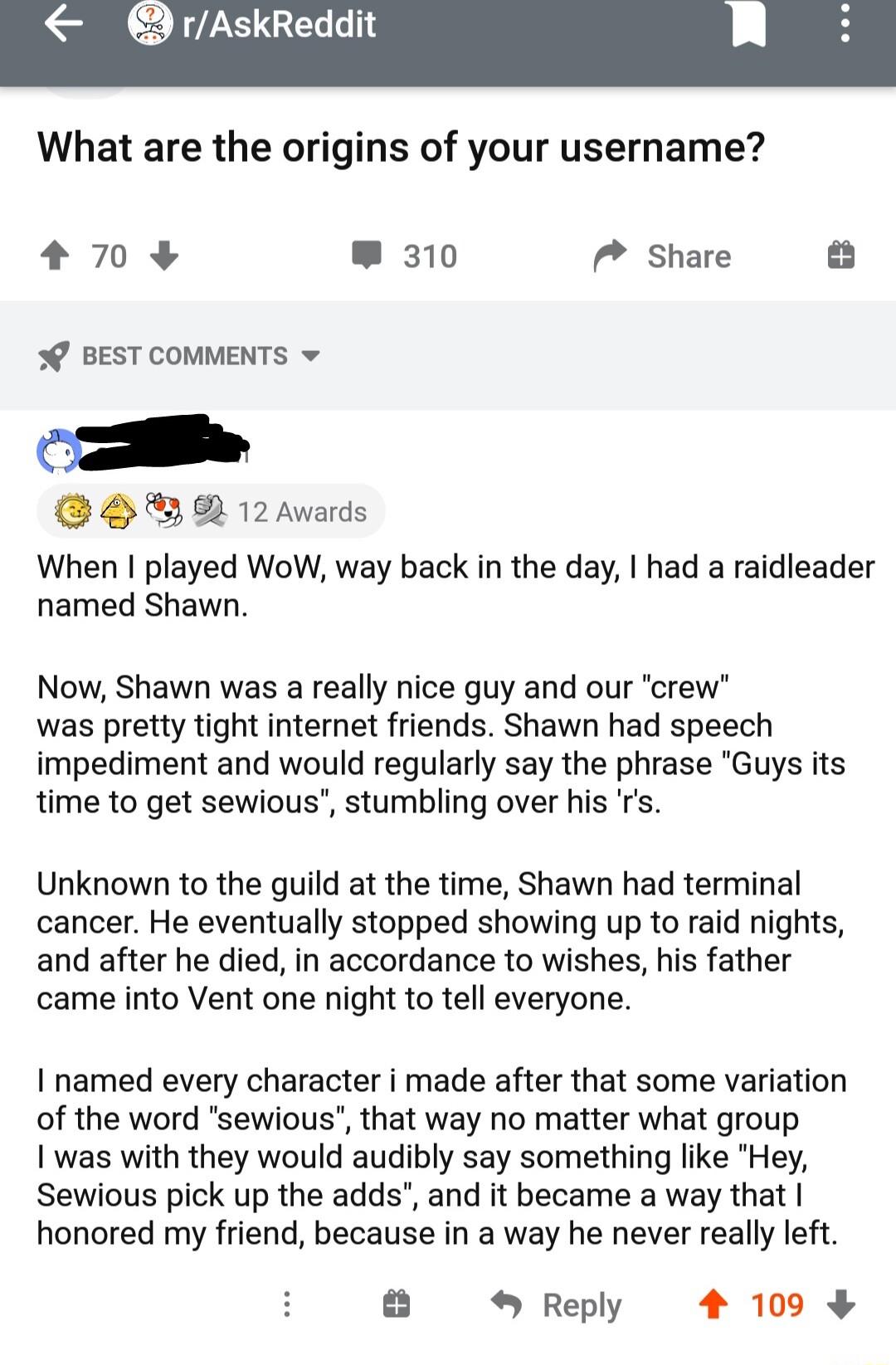 rAskReddit What are the origins of your username 70 310 7 share 0 BEST COMMENTS BH R 12awards When I played WoW way back in the day had a raidleader named Shawn Now Shawn was a really nice guy and our crew was pretty tight internet friends Shawn had speech impediment and would regularly say the phrase Guys its time to get sewious stumbling over his Unknown to the guild at the time Shawn had termin