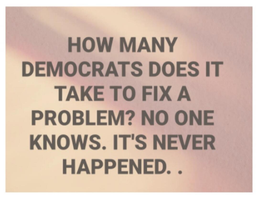 HOW MANY DEMOCRATS DOES IT TAKE TO FIX A PROBLEM? NO ONE KNOWS. IT'S NEVER HAPPENED...