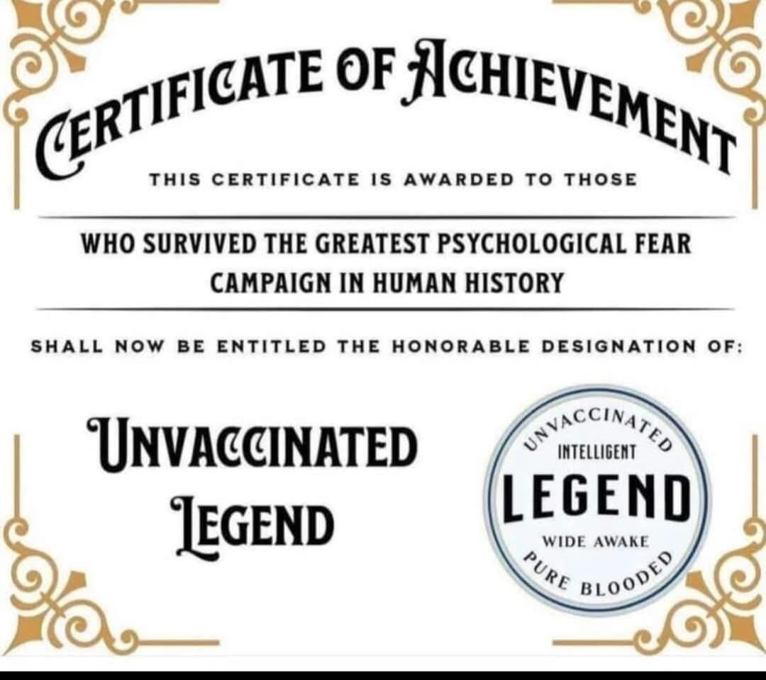 CERTIFICATE OF ACHIEVEMENT THIS CERTIFICATE IS AWARDED TO THOSE WHO SURVIVED THE GREATEST PSYCHOLOGICAL FEAR CAMPAIGN IN HUMAN HISTORY SHALL NOW BE ENTITLED THE HONORABLE DESIGNATION OF: UNVACCINATED Legend UNVACCINATED INTELLIGENT LEGEND WIDE AWAKE PURE BLOODED