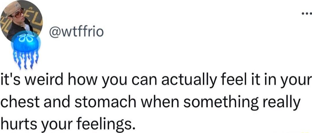 wtffrio its weird how you can actually feel it in your chest and stomach when something really hurts your feelings