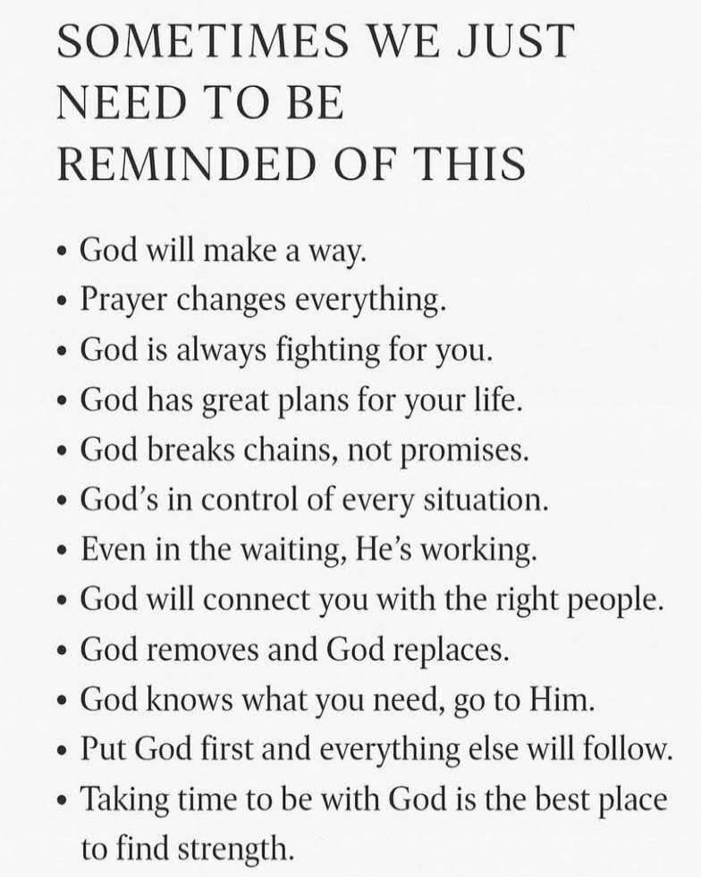 SOMETIMES WE JUST NEED TO BE REMINDED OF THIS

• God will make a way.
• Prayer changes everything.
• God is always fighting for you.
• God has great plans for your life.
• God breaks chains, not promises.
• God’s in control of every situation.
• Even in the waiting, He’s working.
• God will connect you with the right people.
• God removes and God r