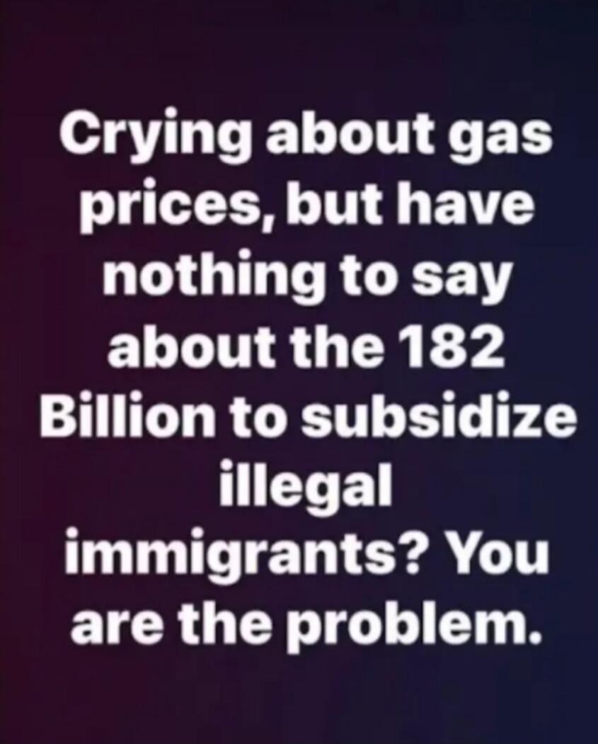 Crying about gas prices, but have nothing to say about the 182 Billion to subsidize illegal immigrants? You are the problem.