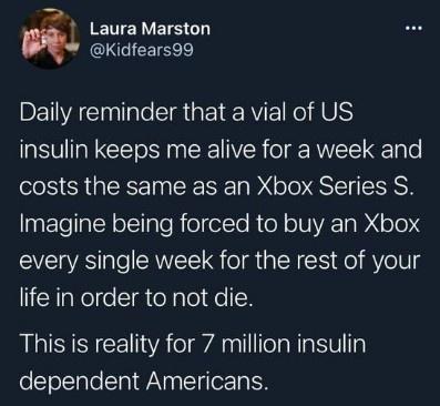 T ERVELS GL CINGICETEER Daily reminder that a vial of US insulin keeps me alive for a week and costs the same as an Xbox Series S Imagine being forced to buy an Xbox every single week for the rest of your life in order to not die This is reality for 7 million insulin dependent Americans