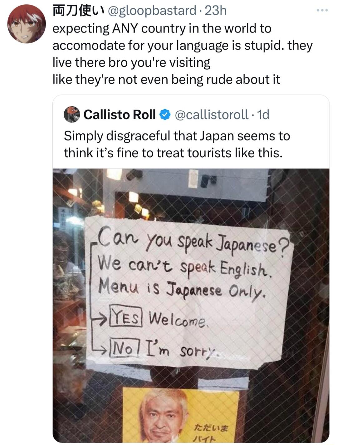 M7EL gloopbastard 23h expecting ANY country in the world to accomodate for your language is stupid they live there bro youre visiting like theyre not even being rude about it Q Callisto Roll callistoroll 1d Simply disgraceful that Japan seems to think its fine to treat tourists like this Can you speak Jopanese We canvt speak English Manu is Jopanese Only Welcome No1Um sorr