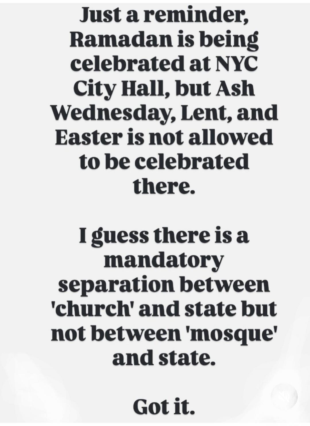 Just a reminder, Ramadan is being celebrated at NYC City Hall, but Ash Wednesday, Lent, and Easter is not allowed to be celebrated there. I guess there is a mandatory separation between 'church' and state but not between 'mosque' and state. Got it.