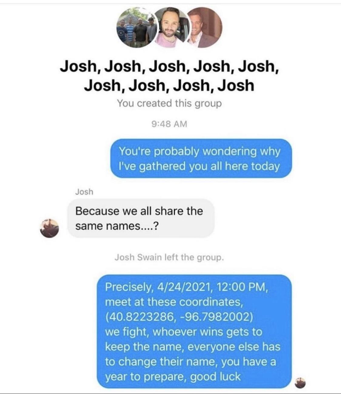 Josh Josh Josh Josh Josh Josh Josh Josh Josh You created this group 948 AM eIVi elgeoroYA el glo I glae R Viq Ive gathered you all here today Josh Because we all share the same names Josh Swain left the group S TI VAR i Vi 0 B 0O 1 Y meet at these coordinates 408223286 967982002 Wl ile R el LV WY Tg e SR o keep the name everyone else has to change their name you have a I ol o l ol Peoeo M led