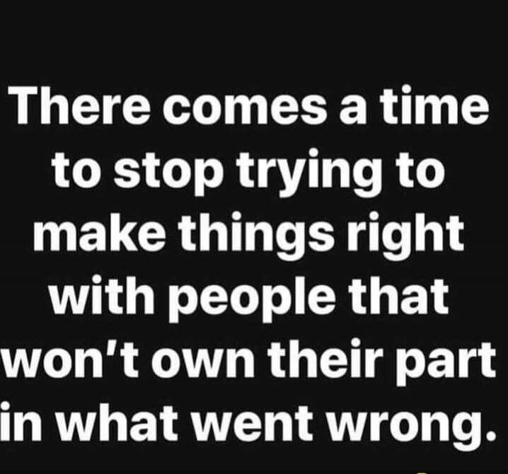 There comes a time to stop trying to make things right with people that won’t own their part in what went wrong.