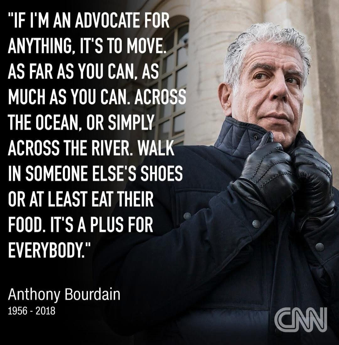 IF I'M AN ADVOCATE FOR ANYTHING, IT'S TO MOVE. AS FAR AS YOU CAN, AS MUCH AS YOU CAN. ACROSS THE OCEAN, OR SIMPLY ACROSS THE RIVER. WALK IN SOMEONE ELSE'S SHOES OR AT LEAST EAT THEIR FOOD. IT'S A PLUS FOR EVERYBODY. Anthony Bourdain 1956 - 2018 CNN