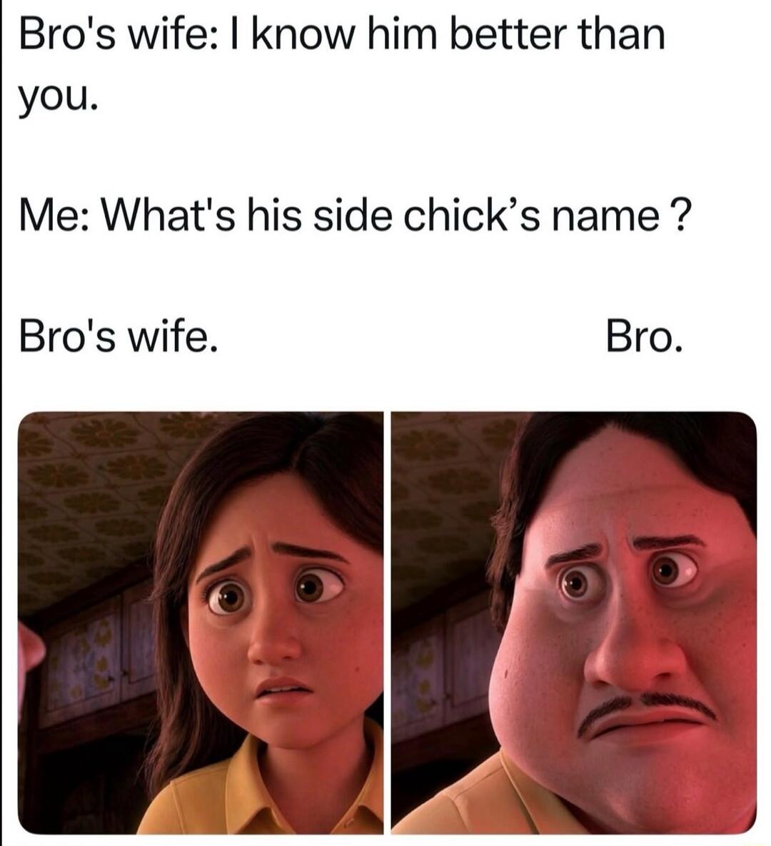 Bro's wife: I know him better than you. Me: What's his side chick's name? Bro's wife. Bro.