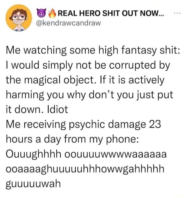 REAL HERO SHIT OUT NOW 2 kendrawcandraw Me watching some high fantasy shit would simply not be corrupted by the magical object If it is actively harming you why dont you just put it down Idiot Me receiving psychic damage 23 hours a day from my phone Ouuughhhh oouuuuwwwwaaaaaa ooaaaaghuuuuuhhhowwgahhhhh guuuuuwah