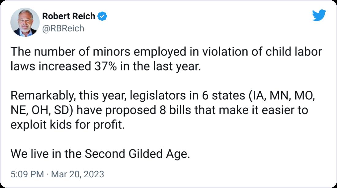 Robert Reich L 4 RBReich The number of minors employed in violation of child labor laws increased 37 in the last year Remarkably this year legislators in 6 states 1A MN MO NE OH SD have proposed 8 bills that make it easier to exploit kids for profit We live in the Second Gilded Age 509 PM Mar 202023