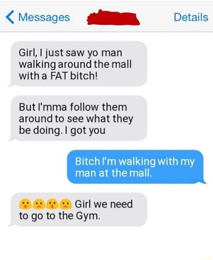 Messages SR Details Girl just saw yo man walking around the mall with a FAT bitch But Imma follow them around to see what they be doing got you Bitch Im walking with my IMEREIR G 4 s e s Girl we need to go to the Gym