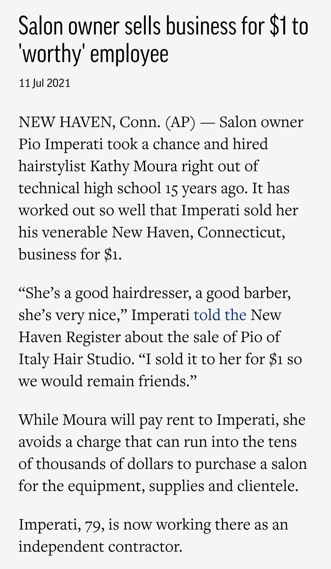 Salon owner sells business for 1 to worthy employee 11ul 2021 NEW HAVEN Conn AP Salon owner Pio Imperati took a chance and hired hairstylist Kathy Moura right out of technical high school 15 years ago It has worked out so well that Imperati sold her his venerable New Haven Connecticut business for 1 Shes a good hairdresser a good barber shes very nice Imperati told the New Haven Register about the