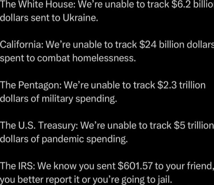 The White House: We’re unable to track $6.2 billion dollars sent to Ukraine.
California: We’re unable to track $24 billion dollars spent to combat homelessness.
The Pentagon: We’re unable to track $2.3 trillion dollars of military spending.
The U.S. Treasury: We’re unable to track $5 trillion dollars of pandemic spending.
The IRS: We know you sent 