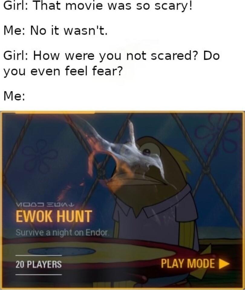 Girl That movie was so scary Me No it wasnt Girl How were you not scared Do you even feel fear Me 20 PLAYERS