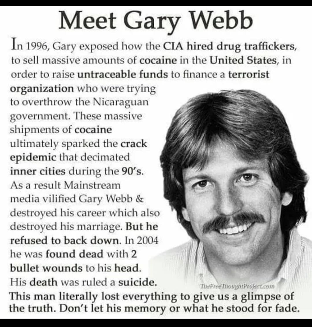 Meet Gary Webb 1199 Gary exposed how the CIA hired drug traffickers to sell massive amounts of cocaine in the United States in order to raise untraceable funds to finance a terrorist organization who were trying to overthrow the Nicaraguan government These massive shipments of cocaine ultimately sparked the crack epidemic that decimated inner cities during the 90s As a result Mainstream media vili