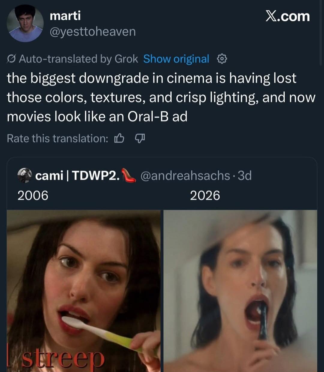 marti @yesttoheaven X.com Auto-translated by Grok Show original the biggest downgrade in cinema is having lost those colors, textures, and crisp lighting, and now movies look like an Oral-B ad Rate this translation: cami | TDWP2. 👠 @andreahsachs · 3d 2006 2026 streep