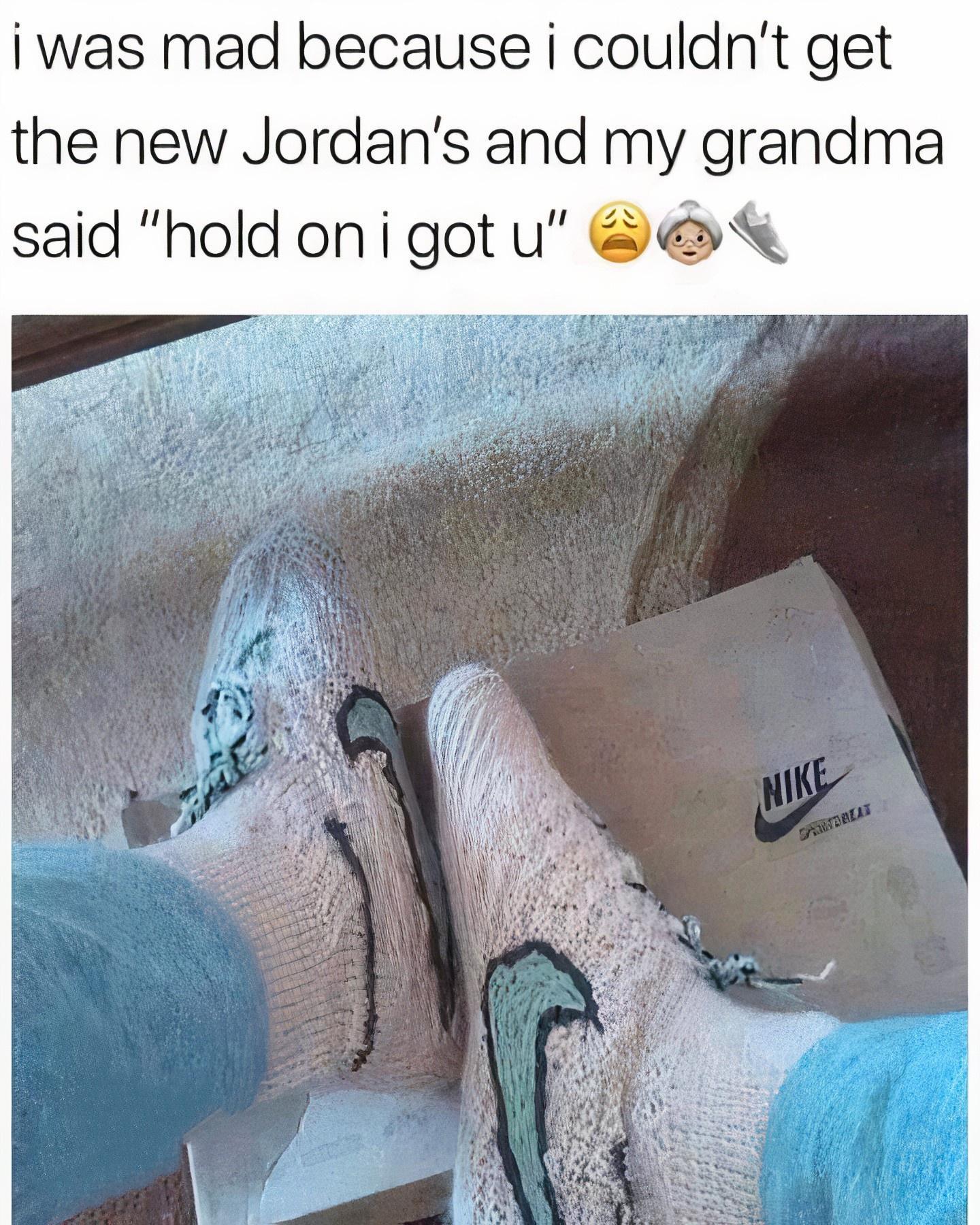 i was mad because i couldnt get the new Jordans and my grandma said hold onigot u