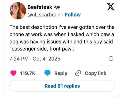 The best description I've ever gotten over the phone at work was when I asked which paw a dog was having issues with and this guy said 