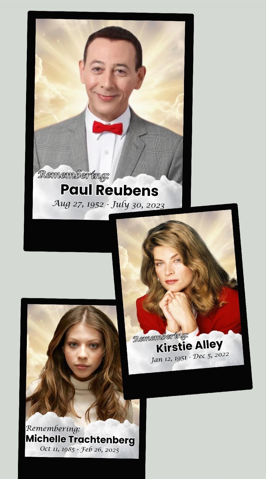 Remembering: Paul Reubens Aug 27, 1952 - July 30, 2023
Remembering: Kirstie Alley Jan 12, 1951 - Dec 5, 2022
Remembering: Michelle Trachtenberg Oct 11, 1985 - Feb 26, 2025