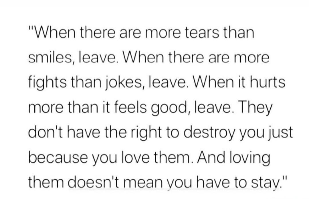 When there are more tears than smiles, leave. When there are more fights than jokes, leave. When it hurts more than it feels good, leave. They don't have the right to destroy you just because you love them. And loving them doesn't mean you have to stay.