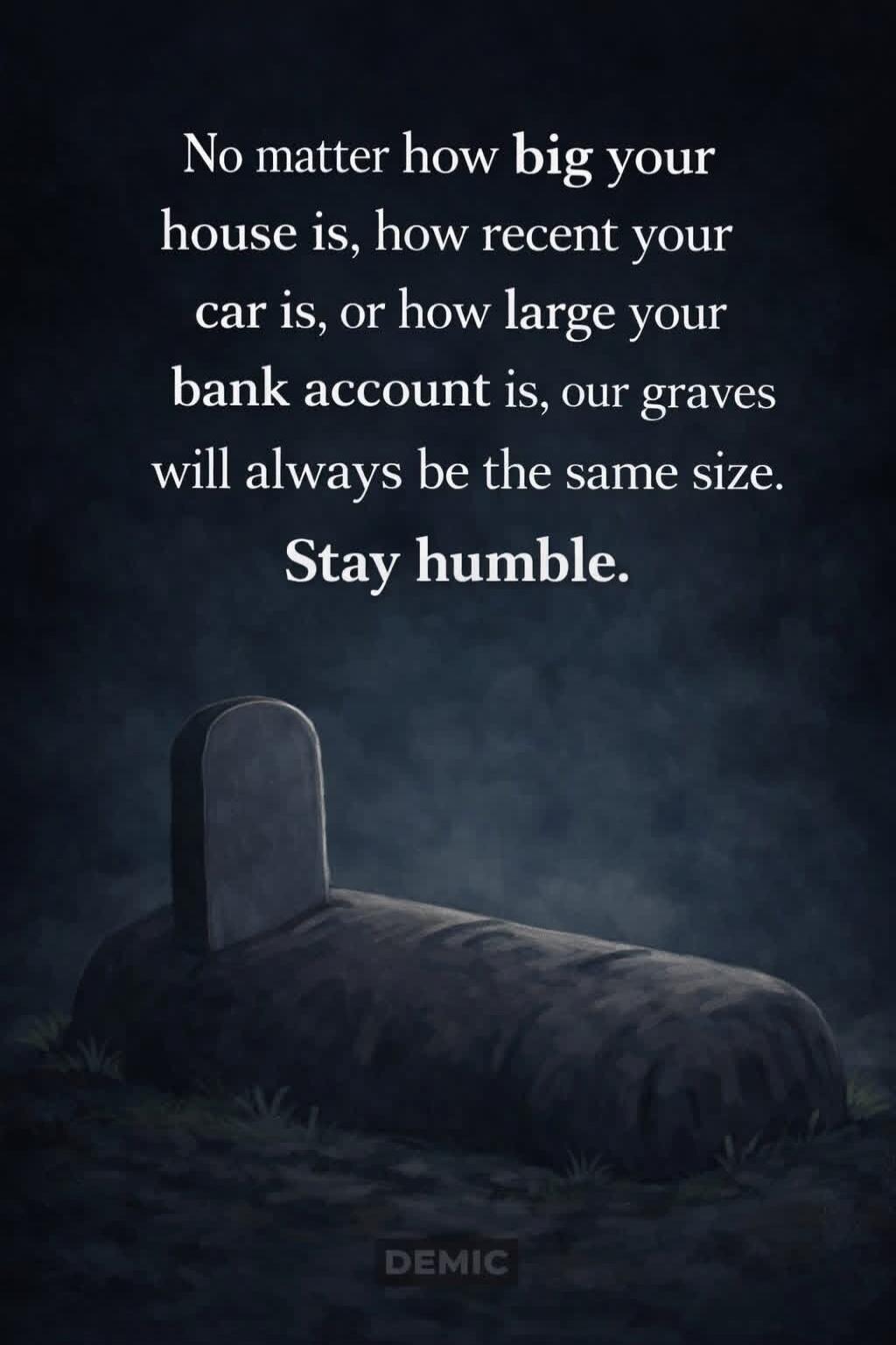 No matter how big your house is, how recent your car is, or how large your bank account is, our graves will always be the same size. Stay humble.
