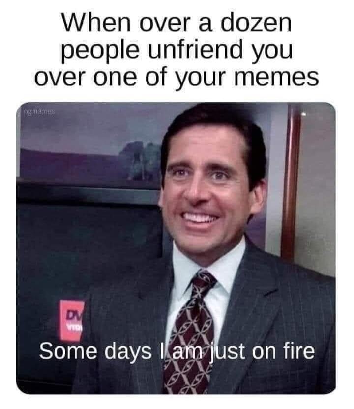 When over a dozen people unfriend you over one of your memes\nSome days I am just on fire